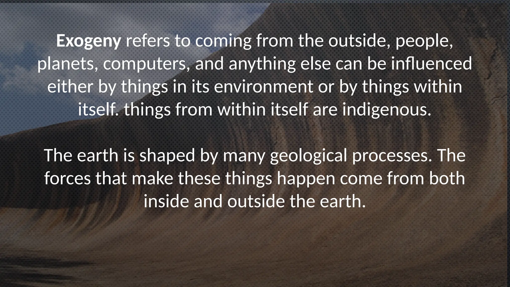 Exogeny refers to coming from the outside, people,
planets, computers, and anything else can be influenced
either by things in its environment or by things within
itself. things from within itself are indigenous.
The earth is shaped by many geological processes. The
forces that make these things happen come from both
inside and outside the earth.
 