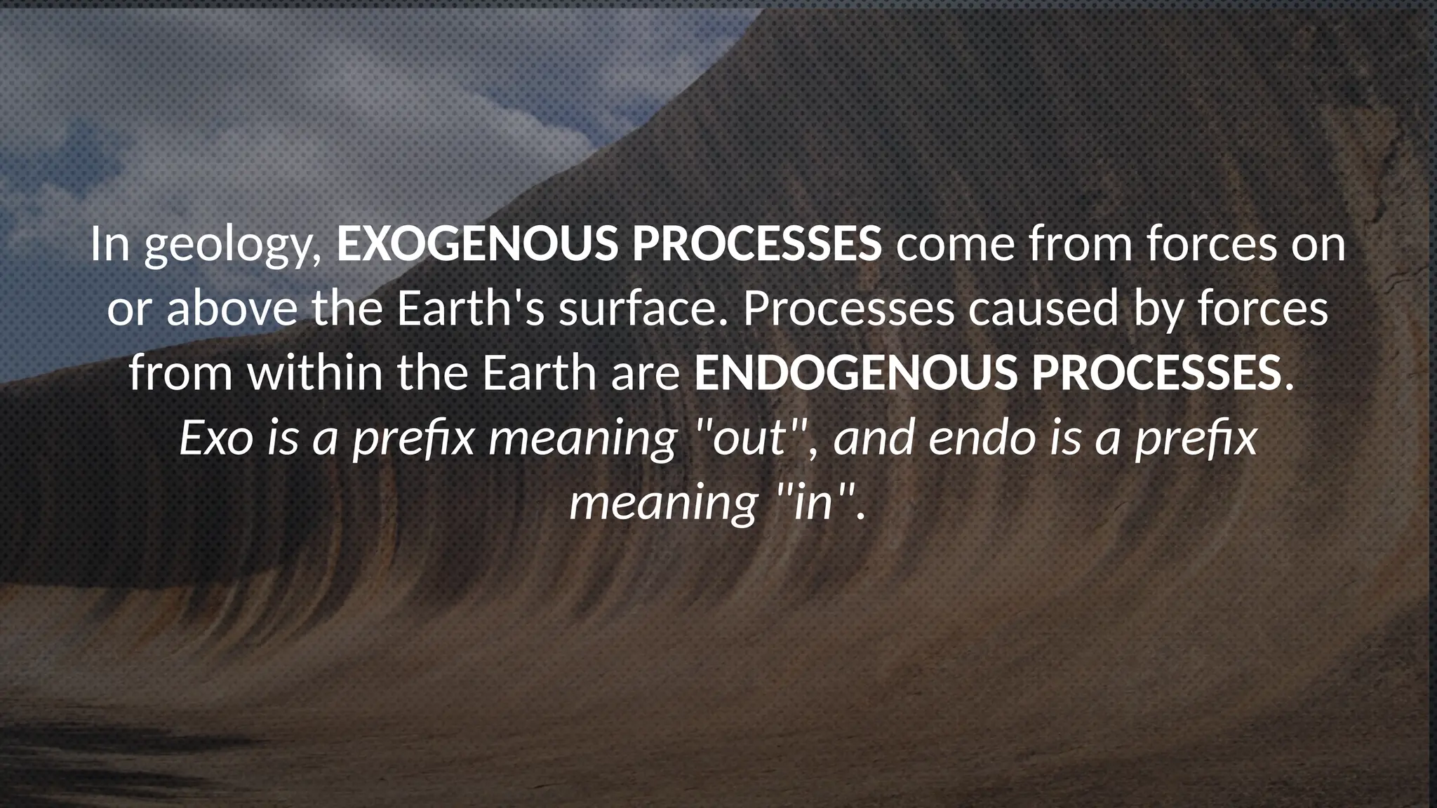 In geology, EXOGENOUS PROCESSES come from forces on
or above the Earth's surface. Processes caused by forces
from within the Earth are ENDOGENOUS PROCESSES.
Exo is a prefix meaning "out", and endo is a prefix
meaning "in".
 