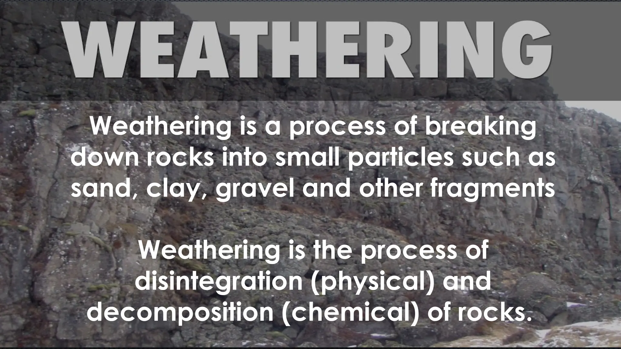 Weathering is a process of breaking
down rocks into small particles such as
sand, clay, gravel and other fragments
Weathering is the process of
disintegration (physical) and
decomposition (chemical) of rocks.
 