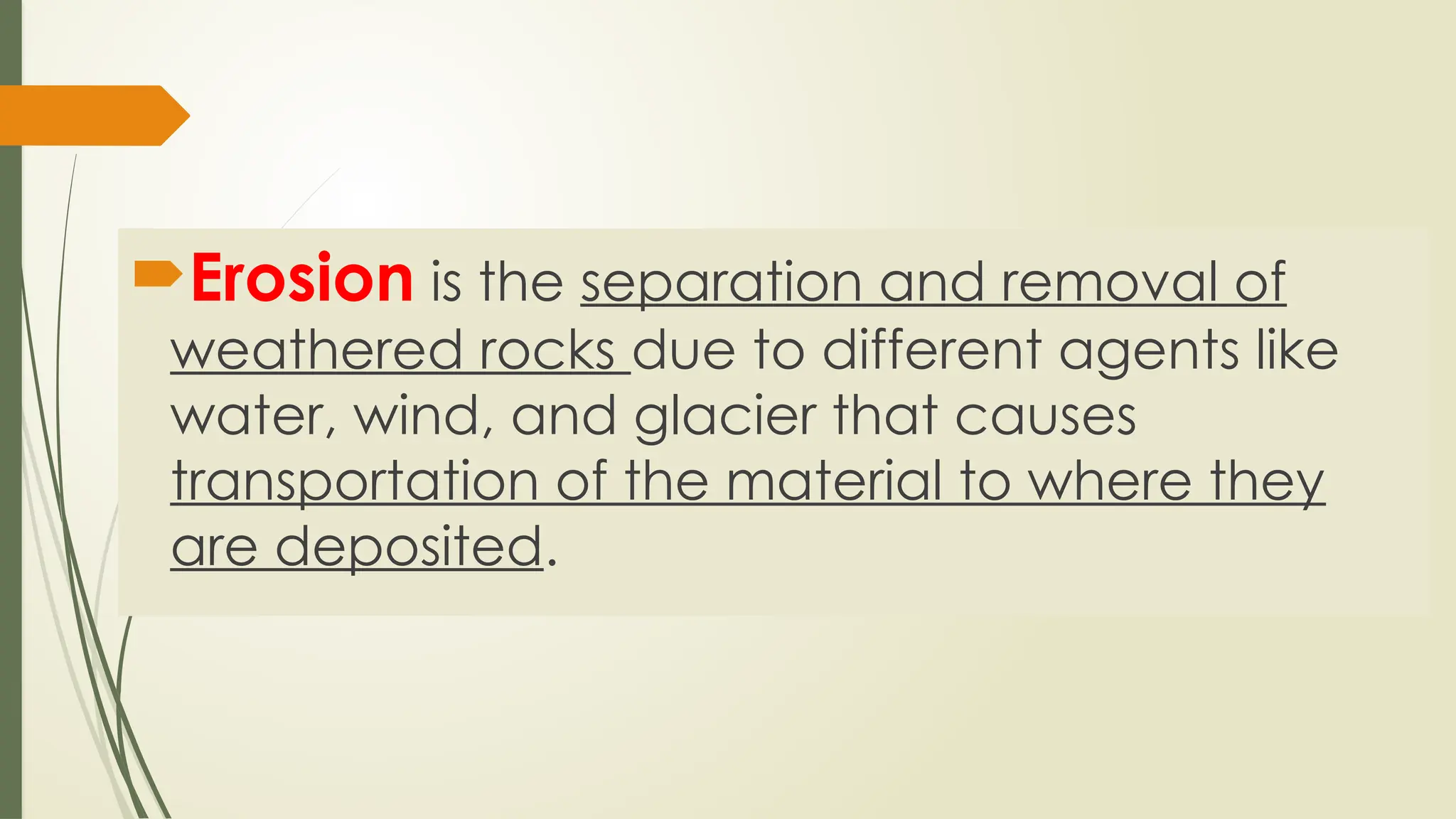 Erosion is the separation and removal of
weathered rocks due to different agents like
water, wind, and glacier that causes
transportation of the material to where they
are deposited.
 