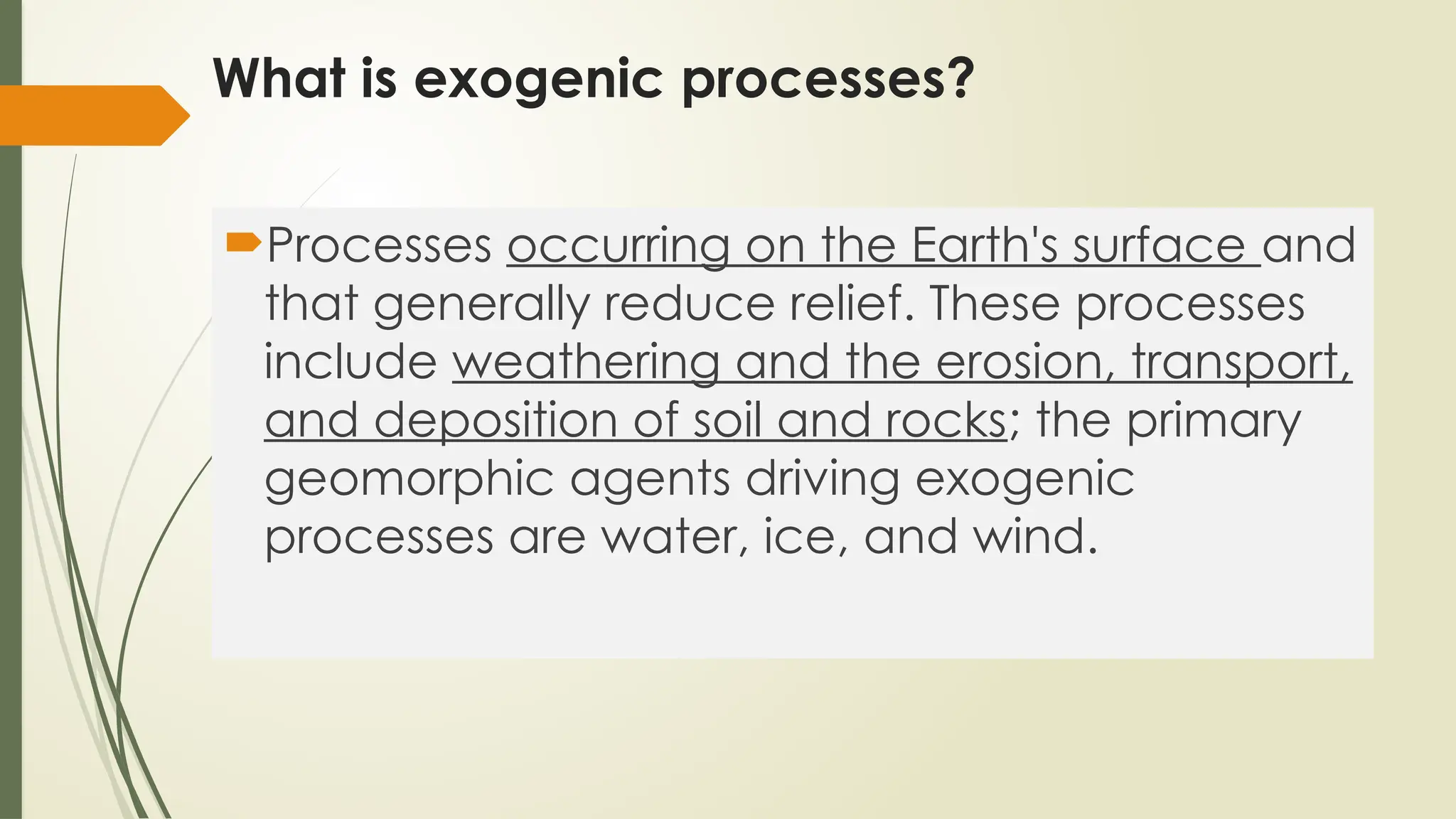What is exogenic processes?
Processes occurring on the Earth's surface and
that generally reduce relief. These processes
include weathering and the erosion, transport,
and deposition of soil and rocks; the primary
geomorphic agents driving exogenic
processes are water, ice, and wind.
 