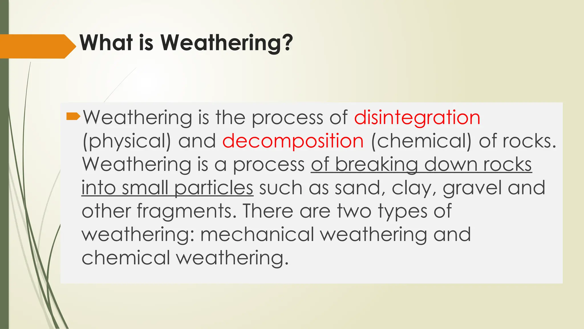 What is Weathering?
Weathering is the process of disintegration
(physical) and decomposition (chemical) of rocks.
Weathering is a process of breaking down rocks
into small particles such as sand, clay, gravel and
other fragments. There are two types of
weathering: mechanical weathering and
chemical weathering.
 