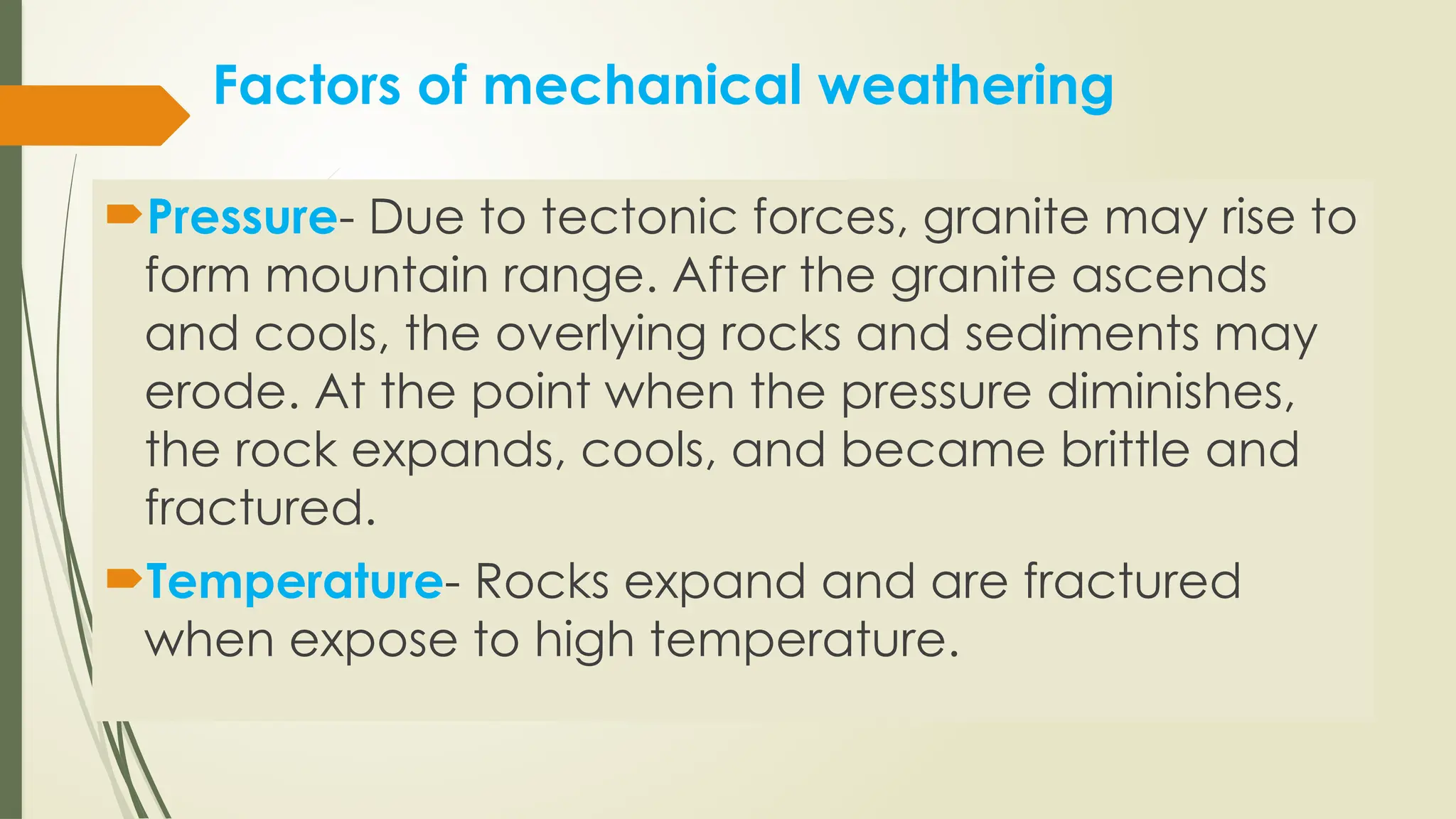 Factors of mechanical weathering
Pressure- Due to tectonic forces, granite may rise to
form mountain range. After the granite ascends
and cools, the overlying rocks and sediments may
erode. At the point when the pressure diminishes,
the rock expands, cools, and became brittle and
fractured.
Temperature- Rocks expand and are fractured
when expose to high temperature.
 
