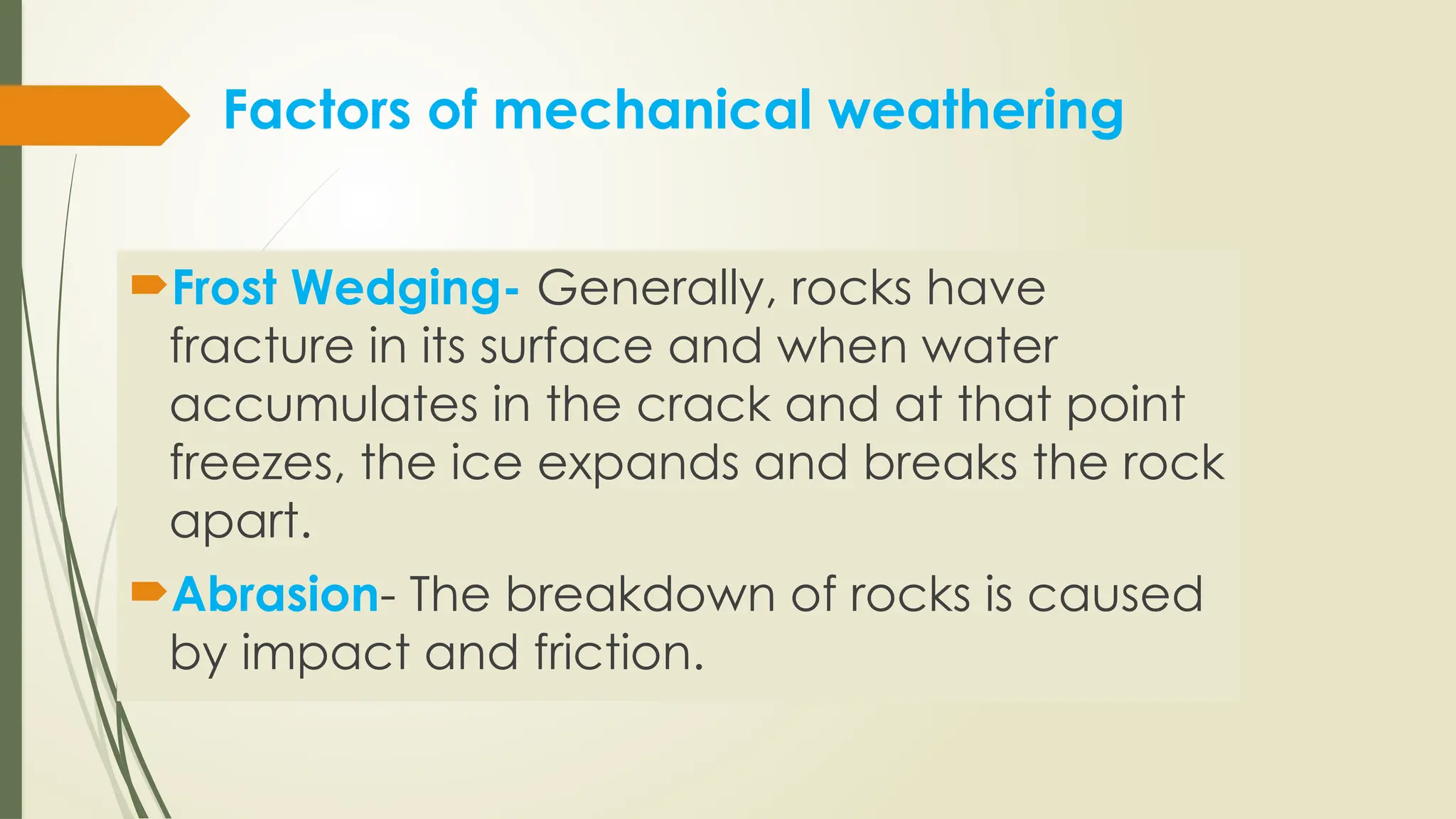 Factors of mechanical weathering
Frost Wedging- Generally, rocks have
fracture in its surface and when water
accumulates in the crack and at that point
freezes, the ice expands and breaks the rock
apart.
Abrasion- The breakdown of rocks is caused
by impact and friction.
 