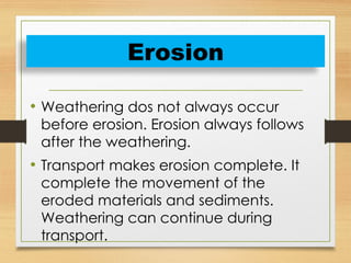 • Weathering dos not always occur
before erosion. Erosion always follows
after the weathering.
• Transport makes erosion complete. It
complete the movement of the
eroded materials and sediments.
Weathering can continue during
transport.
Erosion
 