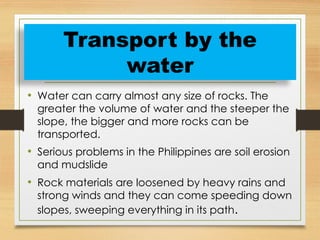 • Water can carry almost any size of rocks. The
greater the volume of water and the steeper the
slope, the bigger and more rocks can be
transported.
• Serious problems in the Philippines are soil erosion
and mudslide
• Rock materials are loosened by heavy rains and
strong winds and they can come speeding down
slopes, sweeping everything in its path.
Transport by the
water
 