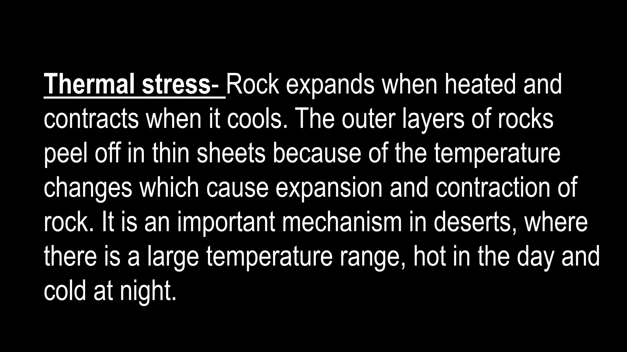 Thermal stress- Rock expands when heated and
contracts when it cools. The outer layers of rocks
peel off in thin sheets because of the temperature
changes which cause expansion and contraction of
rock. It is an important mechanism in deserts, where
there is a large temperature range, hot in the day and
cold at night.
 