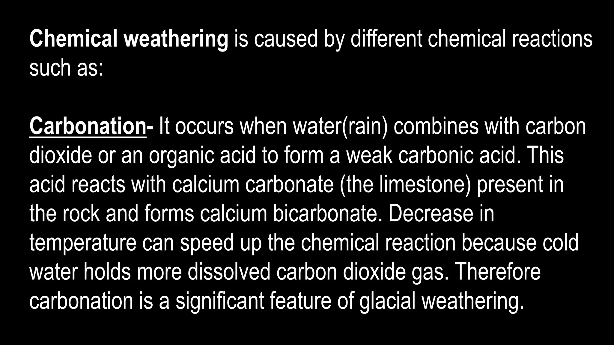 Chemical weathering is caused by different chemical reactions
such as:
Carbonation- It occurs when water(rain) combines with carbon
dioxide or an organic acid to form a weak carbonic acid. This
acid reacts with calcium carbonate (the limestone) present in
the rock and forms calcium bicarbonate. Decrease in
temperature can speed up the chemical reaction because cold
water holds more dissolved carbon dioxide gas. Therefore
carbonation is a significant feature of glacial weathering.
 