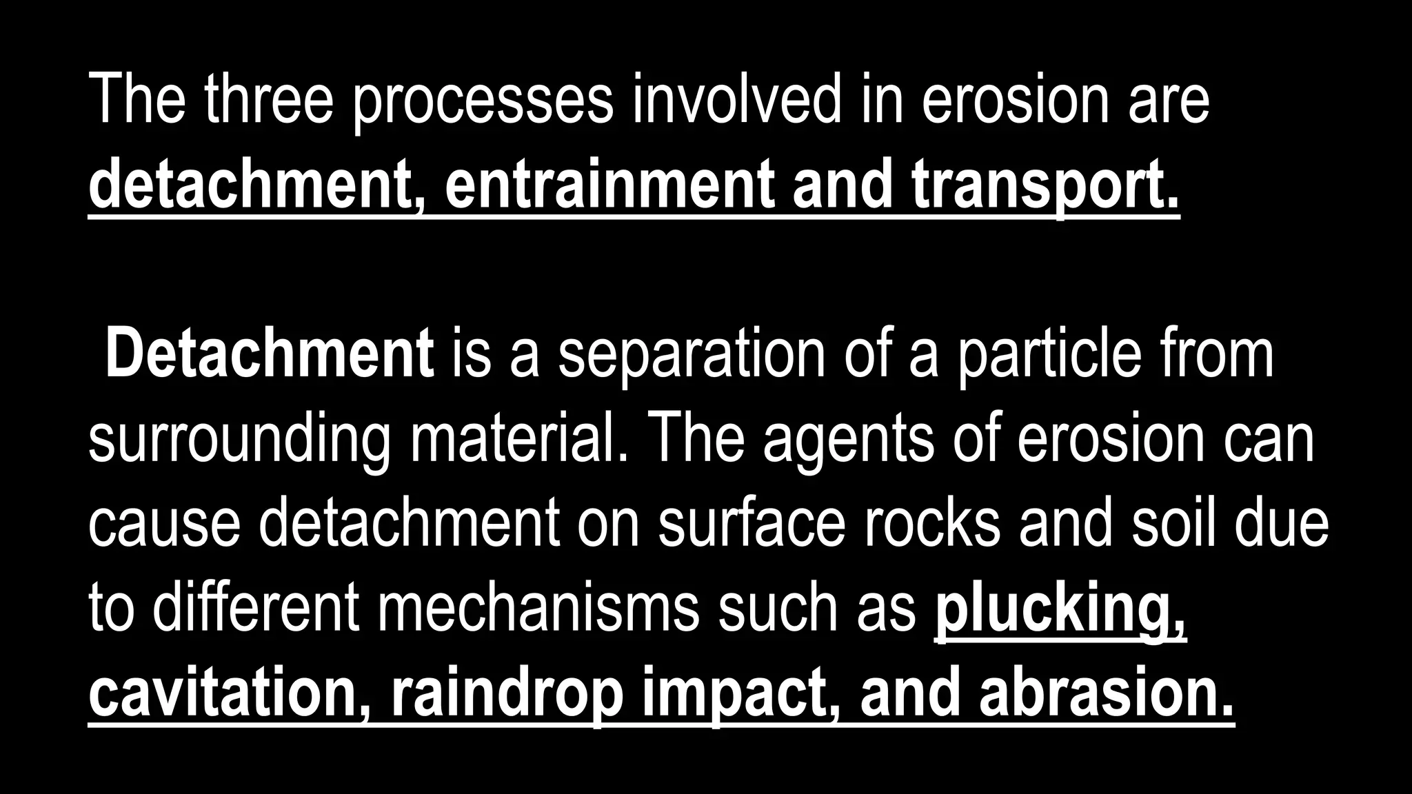 The three processes involved in erosion are
detachment, entrainment and transport.
Detachment is a separation of a particle from
surrounding material. The agents of erosion can
cause detachment on surface rocks and soil due
to different mechanisms such as plucking,
cavitation, raindrop impact, and abrasion.
 
