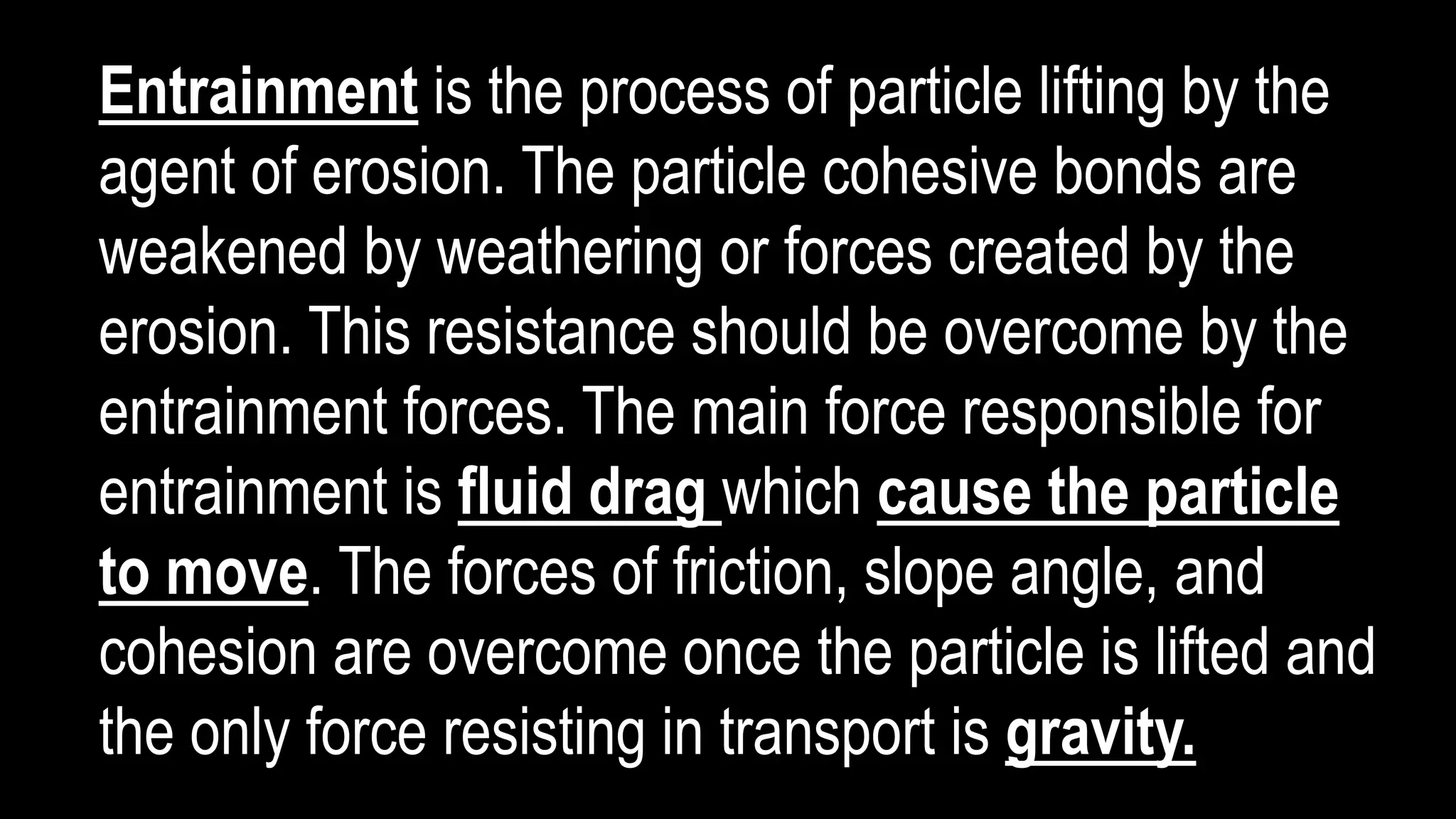 Entrainment is the process of particle lifting by the
agent of erosion. The particle cohesive bonds are
weakened by weathering or forces created by the
erosion. This resistance should be overcome by the
entrainment forces. The main force responsible for
entrainment is fluid drag which cause the particle
to move. The forces of friction, slope angle, and
cohesion are overcome once the particle is lifted and
the only force resisting in transport is gravity.
 