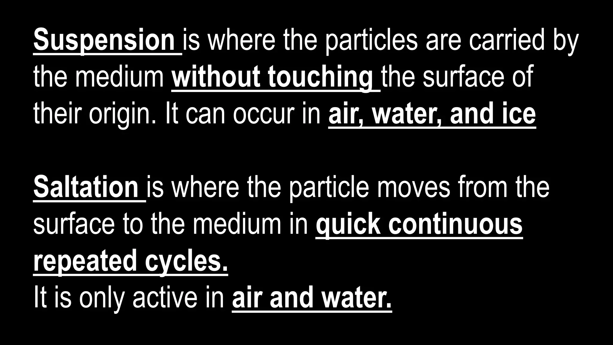 Suspension is where the particles are carried by
the medium without touching the surface of
their origin. It can occur in air, water, and ice
Saltation is where the particle moves from the
surface to the medium in quick continuous
repeated cycles.
It is only active in air and water.
 