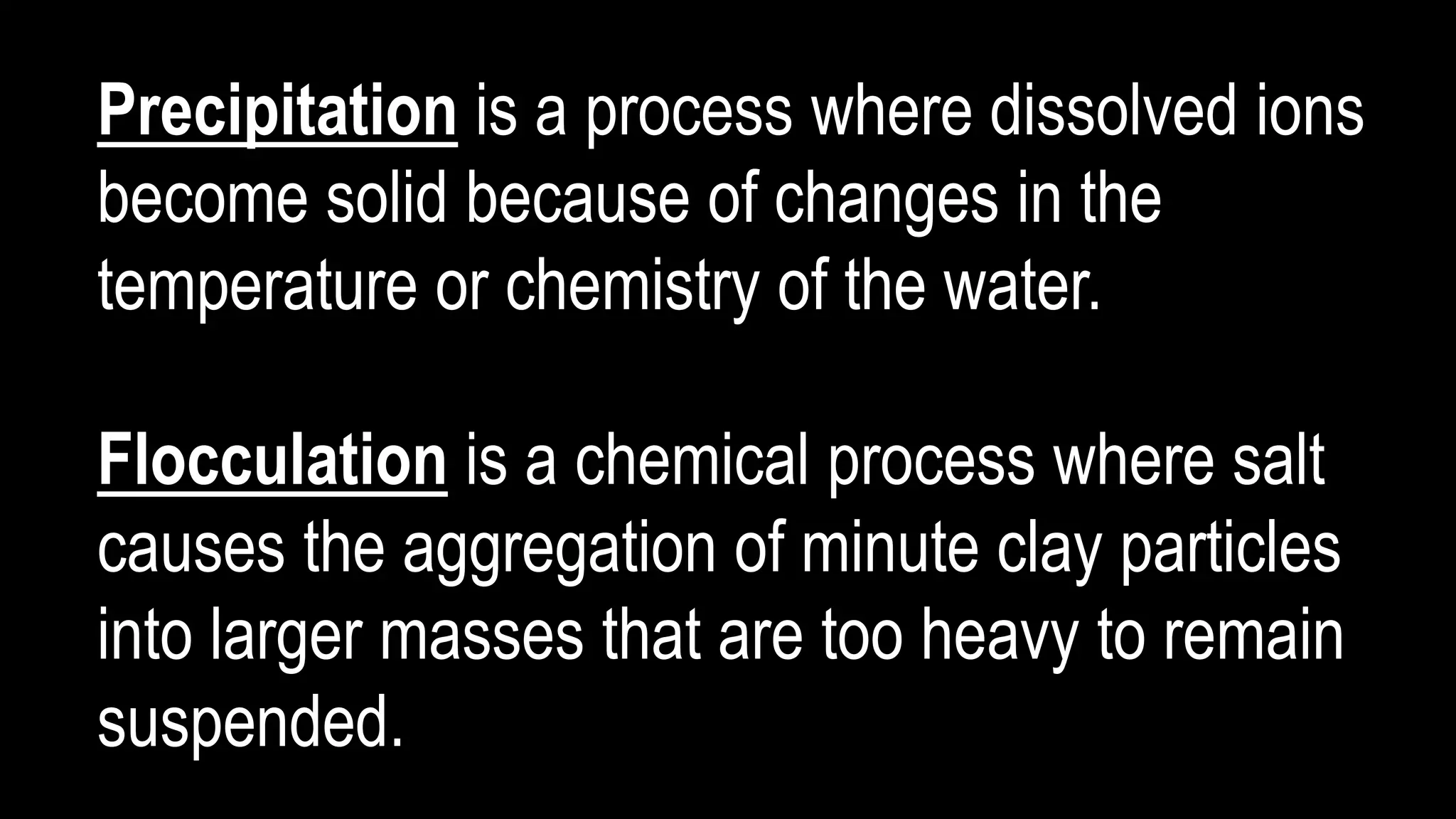 Precipitation is a process where dissolved ions
become solid because of changes in the
temperature or chemistry of the water.
Flocculation is a chemical process where salt
causes the aggregation of minute clay particles
into larger masses that are too heavy to remain
suspended.
 