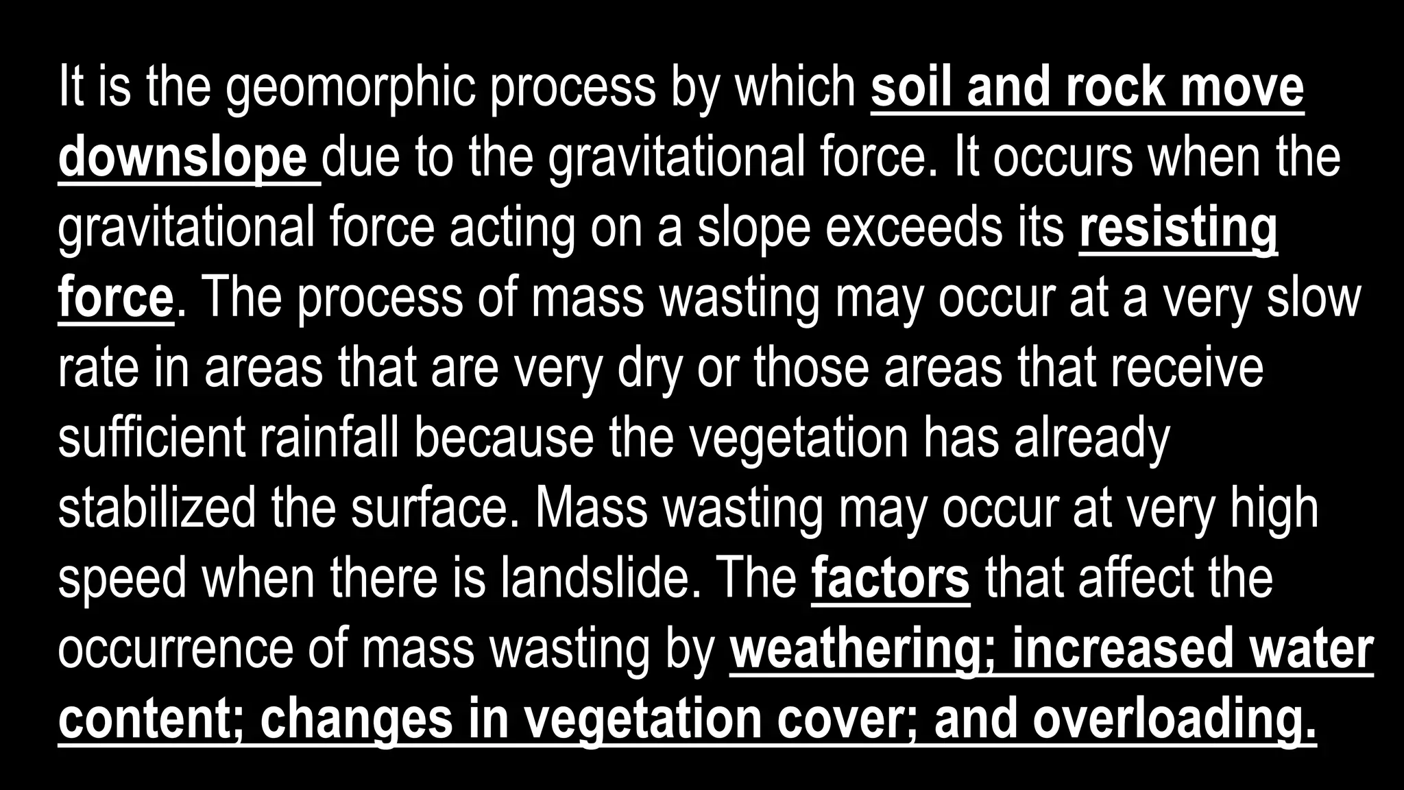 It is the geomorphic process by which soil and rock move
downslope due to the gravitational force. It occurs when the
gravitational force acting on a slope exceeds its resisting
force. The process of mass wasting may occur at a very slow
rate in areas that are very dry or those areas that receive
sufficient rainfall because the vegetation has already
stabilized the surface. Mass wasting may occur at very high
speed when there is landslide. The factors that affect the
occurrence of mass wasting by weathering; increased water
content; changes in vegetation cover; and overloading.
 