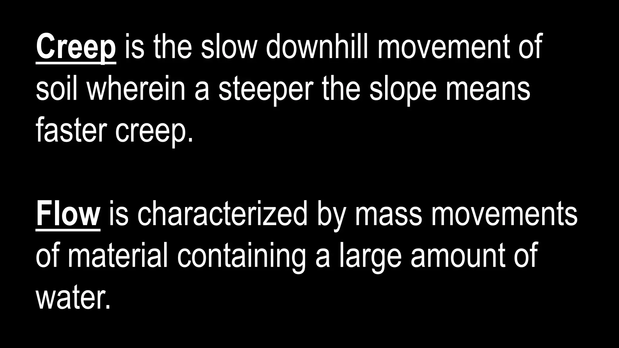 Creep is the slow downhill movement of
soil wherein a steeper the slope means
faster creep.
Flow is characterized by mass movements
of material containing a large amount of
water.
 