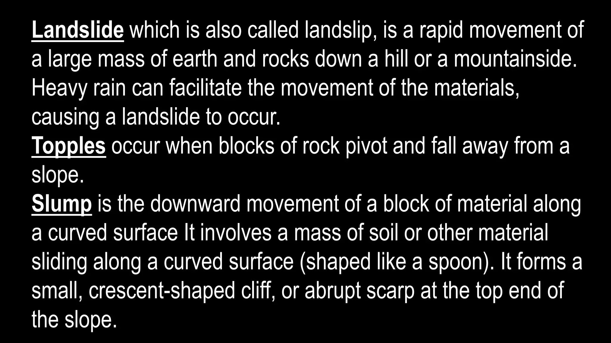 Landslide which is also called landslip, is a rapid movement of
a large mass of earth and rocks down a hill or a mountainside.
Heavy rain can facilitate the movement of the materials,
causing a landslide to occur.
Topples occur when blocks of rock pivot and fall away from a
slope.
Slump is the downward movement of a block of material along
a curved surface It involves a mass of soil or other material
sliding along a curved surface (shaped like a spoon). It forms a
small, crescent-shaped cliff, or abrupt scarp at the top end of
the slope.
 