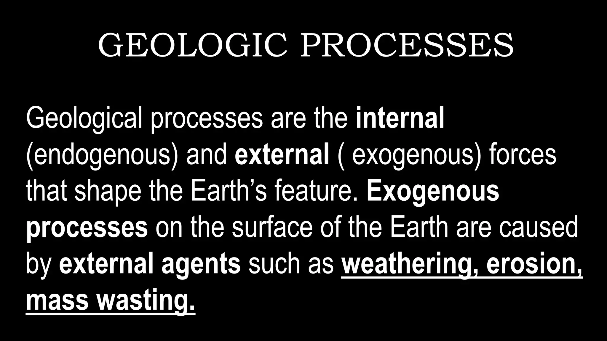 GEOLOGIC PROCESSES
Geological processes are the internal
(endogenous) and external ( exogenous) forces
that shape the Earth’s feature. Exogenous
processes on the surface of the Earth are caused
by external agents such as weathering, erosion,
mass wasting.
 