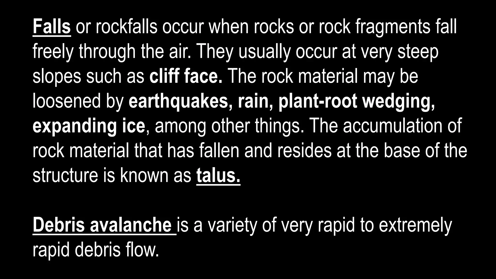 Falls or rockfalls occur when rocks or rock fragments fall
freely through the air. They usually occur at very steep
slopes such as cliff face. The rock material may be
loosened by earthquakes, rain, plant-root wedging,
expanding ice, among other things. The accumulation of
rock material that has fallen and resides at the base of the
structure is known as talus.
Debris avalanche is a variety of very rapid to extremely
rapid debris flow.
 