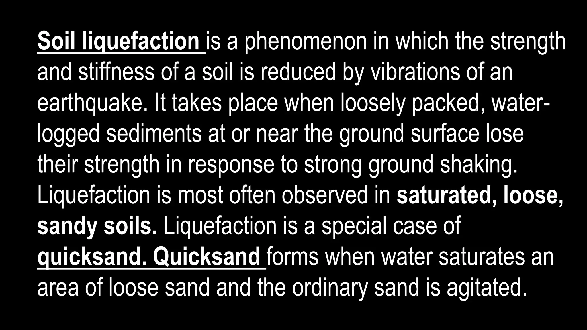 Soil liquefaction is a phenomenon in which the strength
and stiffness of a soil is reduced by vibrations of an
earthquake. It takes place when loosely packed, water-
logged sediments at or near the ground surface lose
their strength in response to strong ground shaking.
Liquefaction is most often observed in saturated, loose,
sandy soils. Liquefaction is a special case of
quicksand. Quicksand forms when water saturates an
area of loose sand and the ordinary sand is agitated.
 