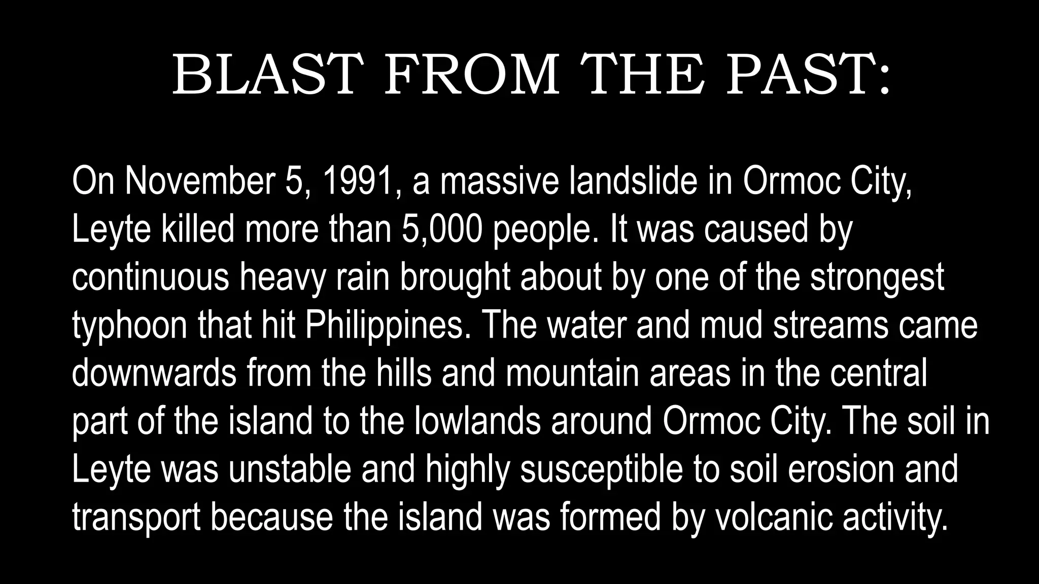 BLAST FROM THE PAST:
On November 5, 1991, a massive landslide in Ormoc City,
Leyte killed more than 5,000 people. It was caused by
continuous heavy rain brought about by one of the strongest
typhoon that hit Philippines. The water and mud streams came
downwards from the hills and mountain areas in the central
part of the island to the lowlands around Ormoc City. The soil in
Leyte was unstable and highly susceptible to soil erosion and
transport because the island was formed by volcanic activity.
 