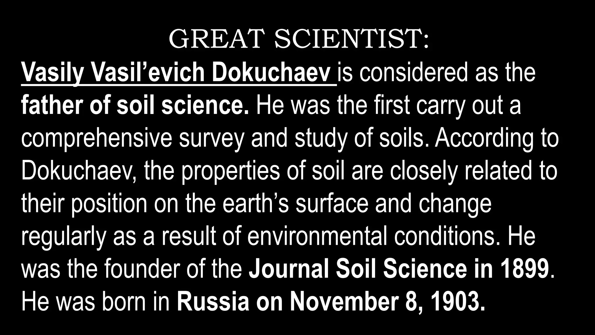 GREAT SCIENTIST:
Vasily Vasil’evich Dokuchaev is considered as the
father of soil science. He was the first carry out a
comprehensive survey and study of soils. According to
Dokuchaev, the properties of soil are closely related to
their position on the earth’s surface and change
regularly as a result of environmental conditions. He
was the founder of the Journal Soil Science in 1899.
He was born in Russia on November 8, 1903.
 