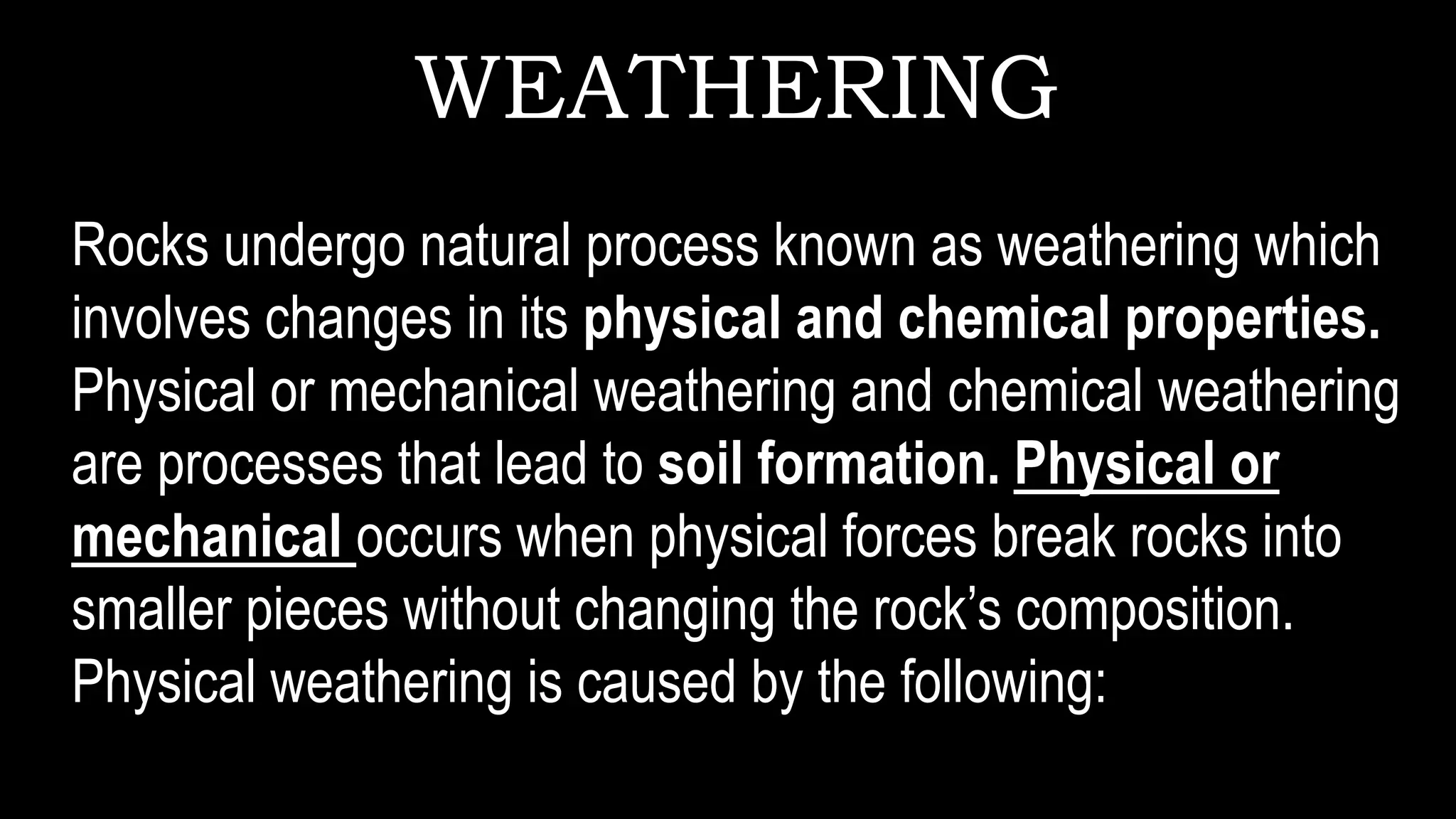 WEATHERING
Rocks undergo natural process known as weathering which
involves changes in its physical and chemical properties.
Physical or mechanical weathering and chemical weathering
are processes that lead to soil formation. Physical or
mechanical occurs when physical forces break rocks into
smaller pieces without changing the rock’s composition.
Physical weathering is caused by the following:
 