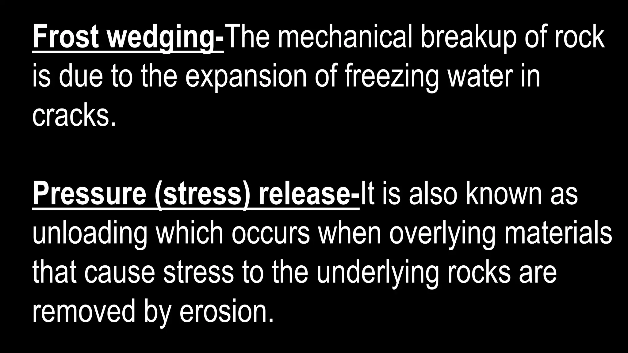 Frost wedging-The mechanical breakup of rock
is due to the expansion of freezing water in
cracks.
Pressure (stress) release-It is also known as
unloading which occurs when overlying materials
that cause stress to the underlying rocks are
removed by erosion.
 