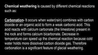 Chemical weathering is caused by different chemical reactions
such as:
Carbonation- It occurs when water(rain) combines with carbon
dioxide or an organic acid to form a weak carbonic acid. This
acid reacts with calcium carbonate (the limestone) present in
the rock and forms calcium bicarbonate. Decrease in
temperature can speed up the chemical reaction because cold
water holds more dissolved carbon dioxide gas. Therefore
carbonation is a significant feature of glacial weathering.
 