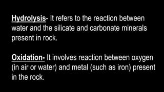 Hydrolysis- It refers to the reaction between
water and the silicate and carbonate minerals
present in rock.
Oxidation- It involves reaction between oxygen
(in air or water) and metal (such as iron) present
in the rock.
 