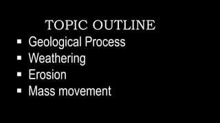TOPIC OUTLINE
 Geological Process
 Weathering
 Erosion
 Mass movement
 