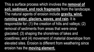 This a surface process which involves the removal of
soil, sediment, and rock fragments from the landscape.
The natural agents of erosion include gravity, wind,
running water, glaciers, waves, and rain. It is
responsible for: (1) the creation of hills and valleys; (2)
removal of sediments from areas that were once
glaciated; (3) shaping the shorelines of lakes and
coastlines; and (4) movement of material downslope from
elevated sites. Erosion is different from weathering since
erosion has the moving element.
 