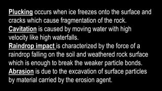 Plucking occurs when ice freezes onto the surface and
cracks which cause fragmentation of the rock.
Cavitation is caused by moving water with high
velocity like high waterfalls.
Raindrop impact is characterized by the force of a
raindrop falling on the soil and weathered rock surface
which is enough to break the weaker particle bonds.
Abrasion is due to the excavation of surface particles
by material carried by the erosion agent.
 
