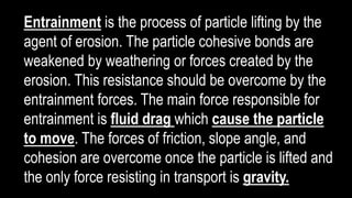 Entrainment is the process of particle lifting by the
agent of erosion. The particle cohesive bonds are
weakened by weathering or forces created by the
erosion. This resistance should be overcome by the
entrainment forces. The main force responsible for
entrainment is fluid drag which cause the particle
to move. The forces of friction, slope angle, and
cohesion are overcome once the particle is lifted and
the only force resisting in transport is gravity.
 