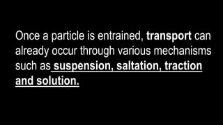 Once a particle is entrained, transport can
already occur through various mechanisms
such as suspension, saltation, traction
and solution.
 