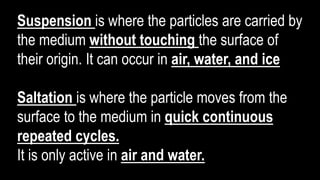 Suspension is where the particles are carried by
the medium without touching the surface of
their origin. It can occur in air, water, and ice
Saltation is where the particle moves from the
surface to the medium in quick continuous
repeated cycles.
It is only active in air and water.
 