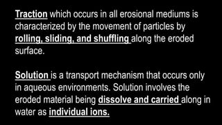 Traction which occurs in all erosional mediums is
characterized by the movement of particles by
rolling, sliding, and shuffling along the eroded
surface.
Solution is a transport mechanism that occurs only
in aqueous environments. Solution involves the
eroded material being dissolve and carried along in
water as individual ions.
 