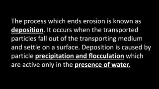 The process which ends erosion is known as
deposition. It occurs when the transported
particles fall out of the transporting medium
and settle on a surface. Deposition is caused by
particle precipitation and flocculation which
are active only in the presence of water.
 