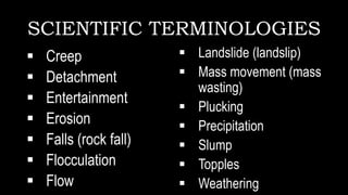 SCIENTIFIC TERMINOLOGIES
 Creep
 Detachment
 Entertainment
 Erosion
 Falls (rock fall)
 Flocculation
 Flow
 Landslide (landslip)
 Mass movement (mass
wasting)
 Plucking
 Precipitation
 Slump
 Topples
 Weathering
 