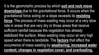 It is the geomorphic process by which soil and rock move
downslope due to the gravitational force. It occurs when the
gravitational force acting on a slope exceeds its resisting
force. The process of mass wasting may occur at a very slow
rate in areas that are very dry or those areas that receive
sufficient rainfall because the vegetation has already
stabilized the surface. Mass wasting may occur at very high
speed when there is landslide. The factors that affect the
occurrence of mass wasting by weathering; increased water
content; changes in vegetation cover; and overloading.
 