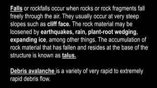 Falls or rockfalls occur when rocks or rock fragments fall
freely through the air. They usually occur at very steep
slopes such as cliff face. The rock material may be
loosened by earthquakes, rain, plant-root wedging,
expanding ice, among other things. The accumulation of
rock material that has fallen and resides at the base of the
structure is known as talus.
Debris avalanche is a variety of very rapid to extremely
rapid debris flow.
 