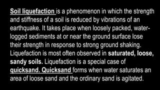 Soil liquefaction is a phenomenon in which the strength
and stiffness of a soil is reduced by vibrations of an
earthquake. It takes place when loosely packed, water-
logged sediments at or near the ground surface lose
their strength in response to strong ground shaking.
Liquefaction is most often observed in saturated, loose,
sandy soils. Liquefaction is a special case of
quicksand. Quicksand forms when water saturates an
area of loose sand and the ordinary sand is agitated.
 