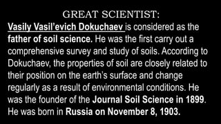 GREAT SCIENTIST:
Vasily Vasil’evich Dokuchaev is considered as the
father of soil science. He was the first carry out a
comprehensive survey and study of soils. According to
Dokuchaev, the properties of soil are closely related to
their position on the earth’s surface and change
regularly as a result of environmental conditions. He
was the founder of the Journal Soil Science in 1899.
He was born in Russia on November 8, 1903.
 