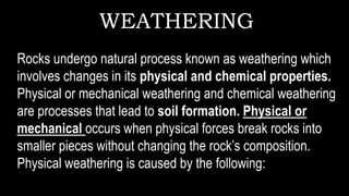 WEATHERING
Rocks undergo natural process known as weathering which
involves changes in its physical and chemical properties.
Physical or mechanical weathering and chemical weathering
are processes that lead to soil formation. Physical or
mechanical occurs when physical forces break rocks into
smaller pieces without changing the rock’s composition.
Physical weathering is caused by the following:
 