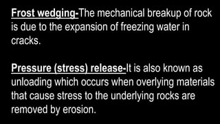 Frost wedging-The mechanical breakup of rock
is due to the expansion of freezing water in
cracks.
Pressure (stress) release-It is also known as
unloading which occurs when overlying materials
that cause stress to the underlying rocks are
removed by erosion.
 
