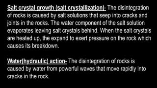 Salt crystal growth (salt crystallization)- The disintegration
of rocks is caused by salt solutions that seep into cracks and
joints in the rocks. The water component of the salt solution
evaporates leaving salt crystals behind. When the salt crystals
are heated up, the expand to exert pressure on the rock which
causes its breakdown.
Water(hydraulic) action- The disintegration of rocks is
caused by water from powerful waves that move rapidly into
cracks in the rock.
 