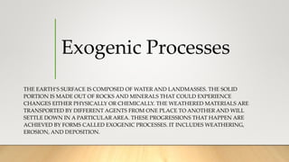 Exogenic Processes
THE EARTH’S SURFACE IS COMPOSED OF WATER AND LANDMASSES. THE SOLID
PORTION IS MADE OUT OF ROCKS AND MINERALS THAT COULD EXPERIENCE
CHANGES EITHER PHYSICALLY OR CHEMICALLY. THE WEATHERED MATERIALS ARE
TRANSPORTED BY DIFFERENT AGENTS FROM ONE PLACE TO ANOTHER AND WILL
SETTLE DOWN IN A PARTICULAR AREA. THESE PROGRESSIONS THAT HAPPEN ARE
ACHIEVED BY FORMS CALLED EXOGENIC PROCESSES. IT INCLUDES WEATHERING,
EROSION, AND DEPOSITION.
 
