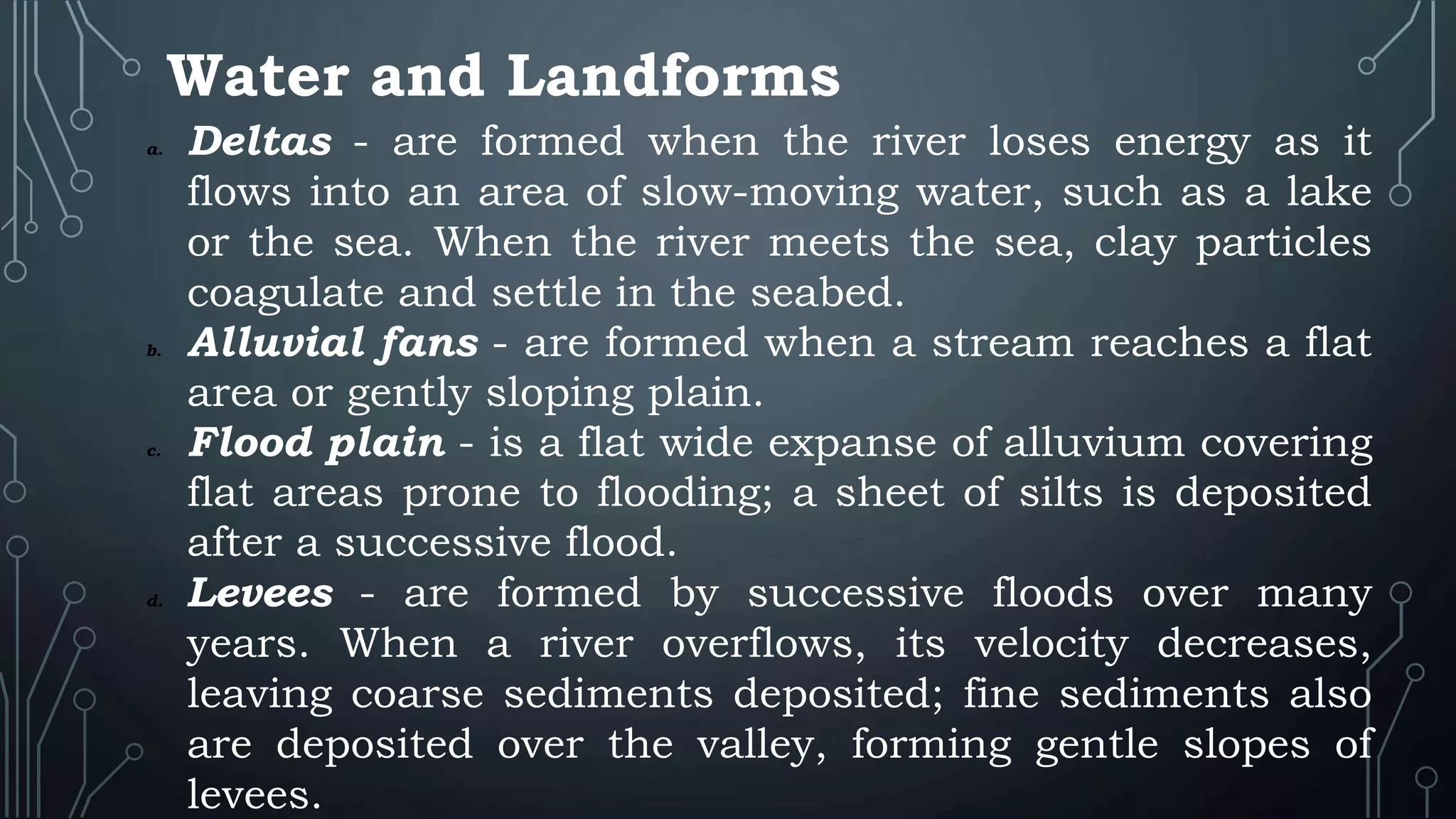 Water and Landforms
a. Deltas - are formed when the river loses energy as it
flows into an area of slow-moving water, such as a lake
or the sea. When the river meets the sea, clay particles
coagulate and settle in the seabed.
b. Alluvial fans - are formed when a stream reaches a flat
area or gently sloping plain.
c. Flood plain - is a flat wide expanse of alluvium covering
flat areas prone to flooding; a sheet of silts is deposited
after a successive flood.
d. Levees - are formed by successive floods over many
years. When a river overflows, its velocity decreases,
leaving coarse sediments deposited; fine sediments also
are deposited over the valley, forming gentle slopes of
levees.
 