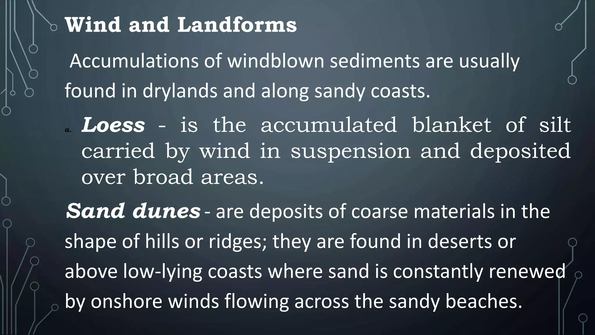 Wind and Landforms
Accumulations of windblown sediments are usually
found in drylands and along sandy coasts.
a. Loess - is the accumulated blanket of silt
carried by wind in suspension and deposited
over broad areas.
Sand dunes - are deposits of coarse materials in the
shape of hills or ridges; they are found in deserts or
above low-lying coasts where sand is constantly renewed
by onshore winds flowing across the sandy beaches.
 