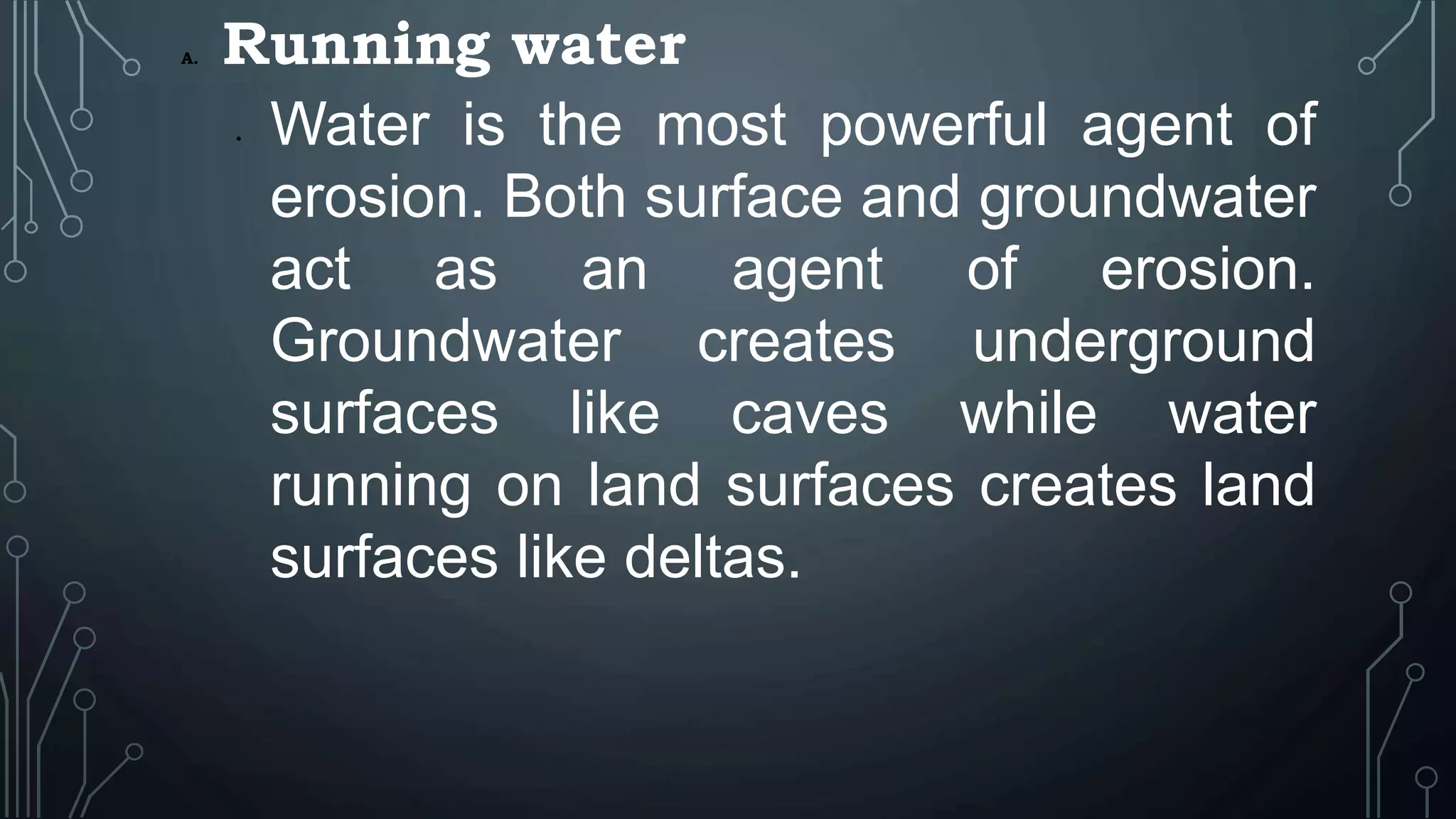 A. Running water
• Water is the most powerful agent of
erosion. Both surface and groundwater
act as an agent of erosion.
Groundwater creates underground
surfaces like caves while water
running on land surfaces creates land
surfaces like deltas.
 