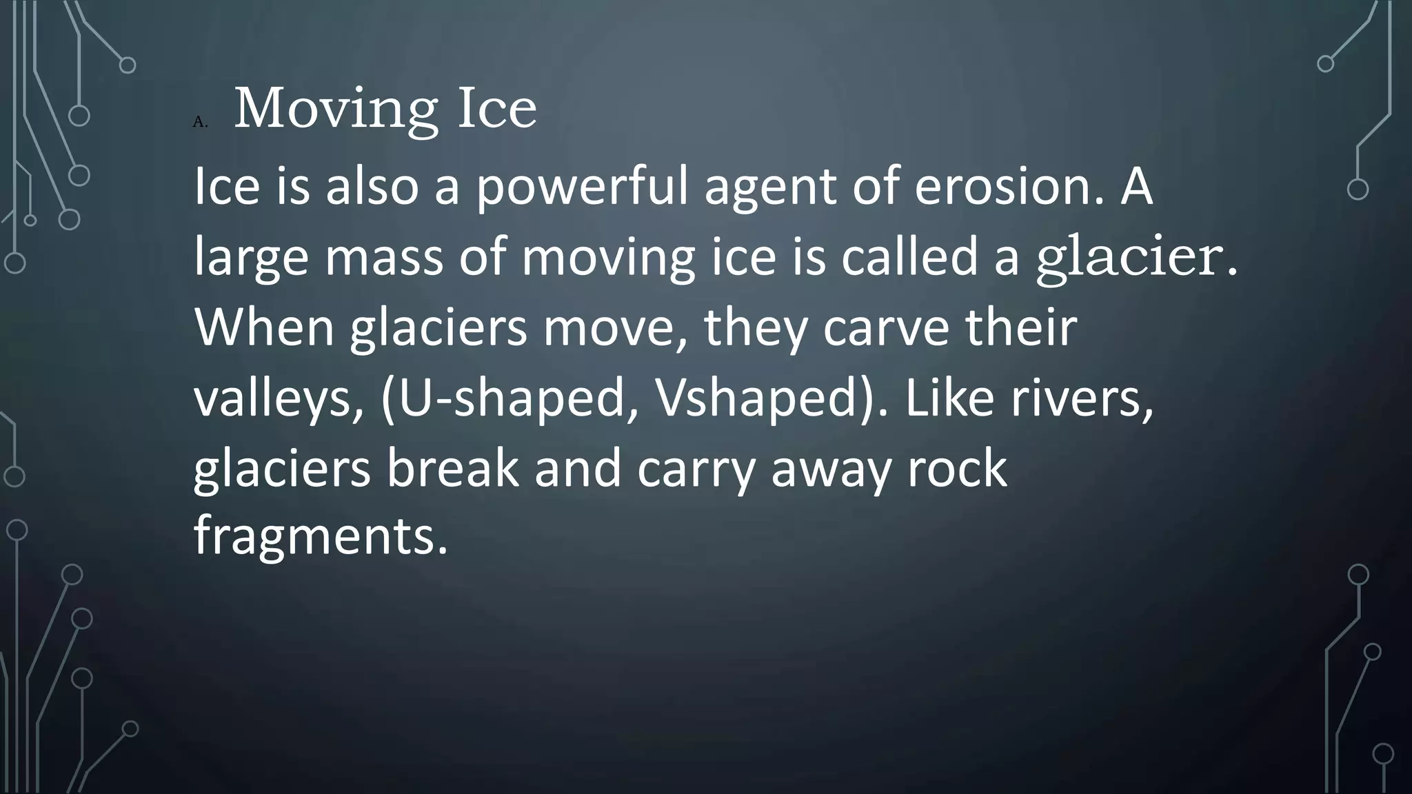 A. Moving Ice
Ice is also a powerful agent of erosion. A
large mass of moving ice is called a glacier.
When glaciers move, they carve their
valleys, (U-shaped, Vshaped). Like rivers,
glaciers break and carry away rock
fragments.
 