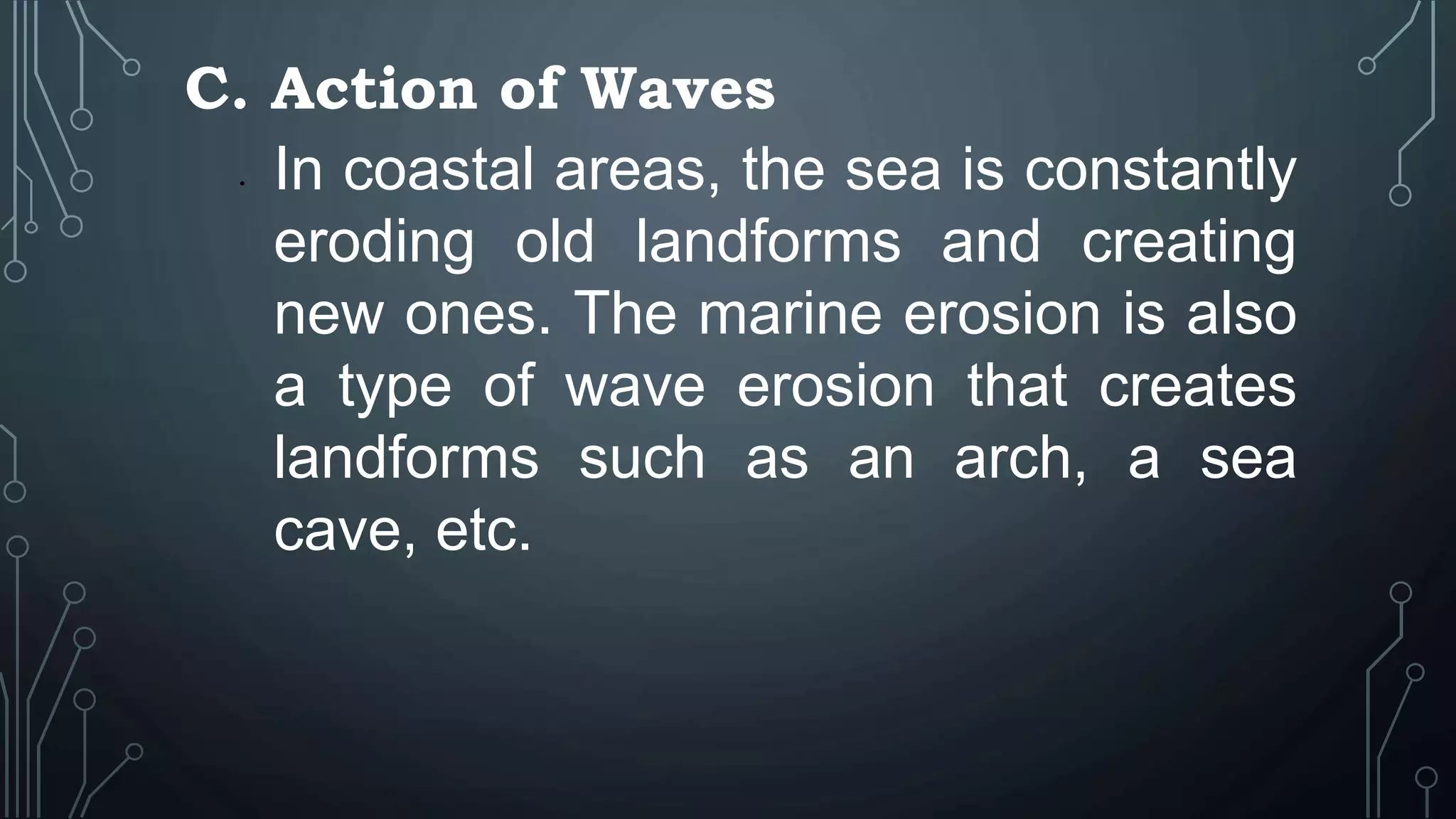 C. Action of Waves
• In coastal areas, the sea is constantly
eroding old landforms and creating
new ones. The marine erosion is also
a type of wave erosion that creates
landforms such as an arch, a sea
cave, etc.
 